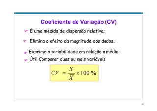 31
Coeficiente de Variação (CV)
É uma medida de dispersão relativa;
Elimina o efeito da magnitude dos dados;
Exprime a variabilidade em relação a média
%100×=
X
S
CV
Útil Comparar duas ou mais variáveis
 