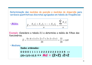 39
Determinação das medidas de posição e medidas de dispersão para
variáveis quantitativas discretas agrupados em tabela de freqüências:
n
fX
n
fXfXfX
X
k
i
ii
kk
∑=
=
+++
= 12211 L• Média:
Exemplo: Considere a tabela 2.1 e determine a média de filhos dos
funcionários.
65,1
20
33
20
1533725140
==
×+×+×+×+×
=X
• Mediana:
Dados ordenados:
0 0 0 0 1 1 1 1 1 2 2 2 2 2 2 2 3 3 3 5 =>
(20+1)/2=10,5 => Md = (2+2) /2=2
 
