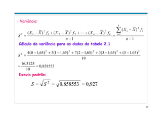 40
• Variância:
1
)(
1
)()()( 1
2
2
2
2
21
2
12
−
−
=
−
−++−+−
=
∑=
n
fXX
n
fXXfXXfXX
S
k
i
ii
kkL
0,858553
19
16,3125
19
)65,15()65,13(3)65,12(7)65,11(5)65,10(4 22222
2
==
−+−+−+−+−
=S
Cálculo da variância para os dados da tabela 2.1
Desvio padrão:
0,9270,8585532
=== SS
 