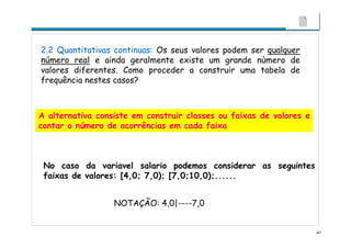 41
2.2 Quantitativas continuas: Os seus valores podem ser qualquer
número real e ainda geralmente existe um grande nùmero de
valores diferentes. Como proceder a construir uma tabela de
frequência nestes casos?
A alternativa consiste em construir classes ou faixas de valores e
contar o número de ocorrências em cada faixa
No caso da variavel salario podemos considerar as seguintes
faixas de valores: [4,0; 7,0); [7,0;10,0);......
NOTAÇÃO: 4,0|----7,0
 