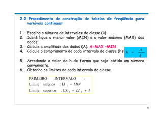 42
2.2 Procedimento de construção de tabelas de freqüência para
variáveis contínuas:
1. Escolha o número de intervalos de classe (k)
2. Identifique o menor valor (MIN) e o valor máximo (MAX) dos
dados.
3. Calcule a amplitude dos dados (A): A=MAX –MIN
4. Calcule o comprimento de cada intervalo de classe (h):
5. Arredonde o valor de h de forma que seja obtido um número
conveniente.
6. Obtenha os limites de cada intervalo de classe.
k
A
h =
hLI
MIN
+=
=
11
1
LS:superiorLimite
LI:inferiorLimite
:INTERVALOPRIMEIRO
 