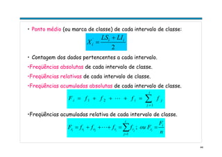 44
• Ponto médio (ou marca de classe) de cada intervalo de classe:
2
´ ii
í
LILS
X
+
=
• Contagem dos dados pertencentes a cada intervalo.
•Freqüências absolutas de cada intervalo de classe.
•Freqüências relativas de cada intervalo de classe.
•Freqüências acumuladas absolutas de cada intervalo de classe.
•Freqüências acumuladas relativa de cada intervalo de classe.
∑=
=+++=
i
j
jii ffffF
1
21 L
n
F
FouffffF i
r
i
j
rrrrr ijii
==+++= ∑=
;
1
21
L
 