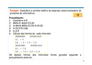 45
Exemplo: Considere a variável salário da empresa comercializadora de
produtos de informática.
Procedimento:
1. Considere k=5.
2. MIN=4; MAX=23,30.
3. A=MAX-MIN=23,30-4=19,30
4. h=19,3/5=3,86
5. h≈3,9
6. Cálculo dos limites de cada intervalo:
8,119,39,7LS
9,7LI
INTERVALOSEGUNDO
9,79,34LS
4LI
INTERVALOPRIMEIRO
2
2
1
1
=+=
=
=+=
=
Os demais limites dos intervalos foram gerados seguindo o
procedimento anterior.
 