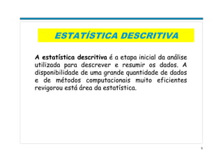 5
ESTATÍSTICA DESCRITIVA
A estatística descritiva é a etapa inicial da análise
utilizada para descrever e resumir os dados. A
disponibilidade de uma grande quantidade de dados
e de métodos computacionais muito eficientes
revigorou está área da estatística.
 