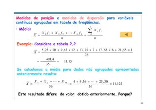 52
Medidas de posição e medidas de dispersão para variáveis
contínuas agrupadas em tabela de freqüências.
• Média:
n
fX
n
fXfXfX
X
k
i
ii
kk
∑=
=
++
= 1
´
´
2
´
21
´
1 L
11,15
35
401,4
36
155,21665,17775,131285,91095,5
==
×+×+×+×+×
=X
Este resultado difere do valor obtido anteriormente. Porque?
Se calculamos a média para dados não agrupados apresentadas
anteriormente resulta:
11,122
36
30,2336,44
36
3621
=
+++
=
+++
=
LL XXX
X
Exemplo: Considere a tabela 2.2
 