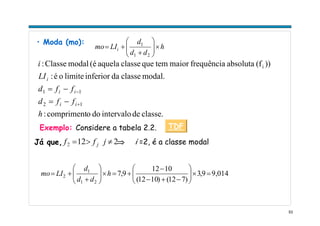 53
• Moda (mo):
h
dd
d
LImo i ×⎟⎟
⎠
⎞
⎜⎜
⎝
⎛
+
+=
21
1
classe.deintervalodoocompriment:
modal.classedainferiorlimiteoé:
))(fabsolutafrequênciamaiortemqueclasseaquela(émodalClasse:
12
11
i
h
ffd
ffd
LI
i
ii
ii
i
+
−
−=
−=
Exemplo: Considere a tabela 2.2.
2122 ≠>= jff jJá que, ⇒ i =2, é a classe modal
9,0149,3
)712()1012(
1012
9,7
21
1
2 =×⎟⎟
⎠
⎞
⎜⎜
⎝
⎛
−+−
−
+=×⎟⎟
⎠
⎞
⎜⎜
⎝
⎛
+
+= h
dd
d
LImo
TDF
 