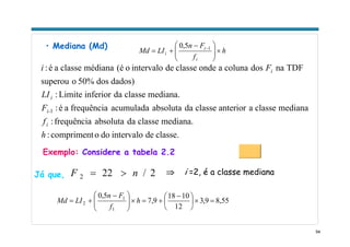 54
• Mediana (Md)
h
f
Fn
LIMd
i
i
i ×⎟⎟
⎠
⎞
⎜⎜
⎝
⎛ −
+= −15,0
classe.deintervalodoocompriment:
mediana.classedaabsolutafrequência:
medianaclasseaanteriorclassedaabsolutaacumuladafrequênciaaé:
mediana.classedainferiorLimite:
dados)dos50%osuperou
TDFnadoscolunaaondeclassedeintervaloo(émédianaclasseaé:
1
h
f
F
LI
Fi
i
i-
i
i
Exemplo: Considere a tabela 2.2
2/222 nF >=Já que, ⇒ i =2, é a classe mediana
8,559,3
12
1018
9,7
5,0
1
1
2 =×⎟
⎠
⎞
⎜
⎝
⎛ −
+=×⎟⎟
⎠
⎞
⎜⎜
⎝
⎛ −
+= h
f
Fn
LIMd
 