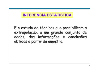 7
INFERENCIA ESTATISTICA
E o estudo de técnicas que possibilitam a
extrapolação, a um grande conjunto de
dados, das informações e conclusões
obtidas a partir da amostra.
 
