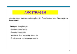 9
AMOSTRAGEM
Uma área importante em muitas aplicações Estatísticas é a da Tecnologia de
Amostragem.
Exemplos de Aplicação:
• Pesquisa de mercado,
• Pesquisa de opinião,
• Avaliação do processo de produção,
• Praticamente em todo experimento.
 