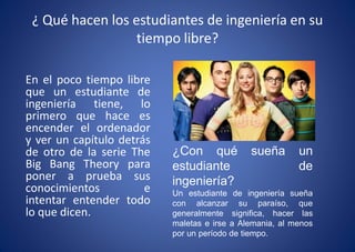 ¿ Qué hacen los estudiantes de ingeniería en su
tiempo libre?
En el poco tiempo libre
que un estudiante de
ingeniería tiene, lo
primero que hace es
encender el ordenador
y ver un capítulo detrás
de otro de la serie The
Big Bang Theory para
poner a prueba sus
conocimientos e
intentar entender todo
lo que dicen.
¿Con qué sueña un
estudiante de
ingeniería?
Un estudiante de ingeniería sueña
con alcanzar su paraíso, que
generalmente significa, hacer las
maletas e irse a Alemania, al menos
por un período de tiempo.
 