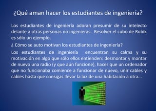¿Qué aman hacer los estudiantes de ingeniería?
Los estudiantes de ingeniería adoran presumir de su intelecto
delante a otras personas no ingenieras. Resolver el cubo de Rubik
es sólo un ejemplo.
¿ Cómo se auto motivan los estudiantes de ingeniería?
Los estudiantes de ingeniería encuentran su calma y su
motivación en algo que sólo ellos entienden: desmontar y montar
de nuevo una radio (y que aún funcione), hacer que un ordenador
que no funcionaba comience a funcionar de nuevo, unir cables y
cables hasta que consigas llevar la luz de una habitación a otra...
 