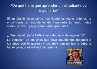 ¿De qué tiene que aprender un estudiante de
ingeniería?
Si un día le dices como has ligado la noche anterior, te
encontrarás al estudiante de ingeniería tomando notas
como un loco... ¡ algo tienen que aprender !
¿ Qué cálculo pone triste a un estudiante de ingeniería?
La ecuación de los años que lleva estudiando, respecto a
los años que le quedan y los años que en teoría debería
haber pasado estudiando ingeniería...
 