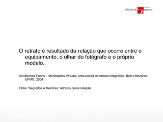 O retrato é resultado da relação que ocorre entre o equipamento, o olhar do fotógrafo e o próprio modelo. Annateresa Fabris – Identidades Virtuais, uma leitura do retrato fotográfico. Belo Horizonte: UFMG, 2004. Filme “Segredos e Mentiras” retratos desta relação. 