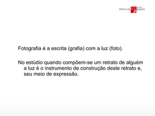 Fotografia é a escrita (grafia) com a luz (foto). No estúdio quando compõem-se um retrato de alguém a luz é o instrumento de construção deste retrato e, seu meio de expressão. 