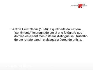 Já dizia Felix Nadar (1856): a qualidade da luz tem “sentimento” impregnado em si e, o fotógrafo que domina este sentimento da luz distingue seu trabalho de um retrato banal  e alcança a áurea de artista. 