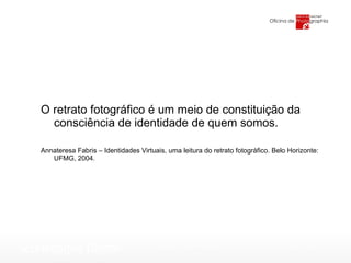 O retrato fotográfico é um meio de constituição da consciência de identidade de quem somos.  Annateresa Fabris – Identidades Virtuais, uma leitura do retrato fotográfico. Belo Horizonte: UFMG, 2004. 