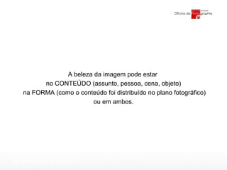 A beleza da imagem pode estar  no CONTEÚDO (assunto, pessoa, cena, objeto) na FORMA (como o conteúdo foi distribuído no plano fotográfico) ou em ambos. 