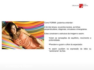 Como FORMA  podemos entender: A lei dos terços, os pontos áureos, as linhas  perpendiculares, diagonais, circulares e triangulares. Estes constroem a estrutura da imagem e assim: criam as sensações de equilíbrio, movimento e profundidade.  Prendem e guiam o olhar do espectador. e assim auxiliam na expressão da idéia ou “sentimento” da foto.  