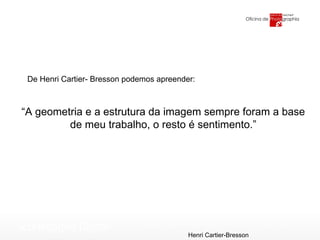 “ A geometria e a estrutura da imagem sempre foram a base de meu trabalho, o resto é sentimento.” Henri Cartier-Bresson De Henri Cartier- Bresson podemos apreender: 