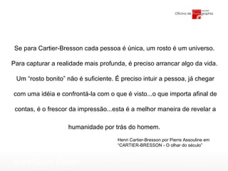 Henri Cartier-Bresson por Pierre Assouline em  “ CARTIER-BRESSON - O olhar do século” Se para Cartier-Bresson cada pessoa é única, um rosto é um universo.  Para capturar a realidade mais profunda, é preciso arrancar algo da vida.  Um “rosto bonito” não é suficiente. É preciso intuir a pessoa, já chegar com uma idéia e confrontá-la com o que é visto...o que importa afinal de contas, é o frescor da impressão...esta é a melhor maneira de revelar a humanidade por trás do homem.   