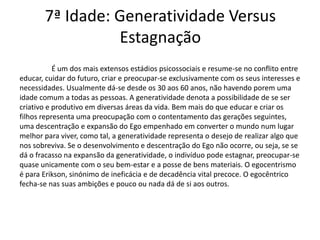 7ª Idade: Generatividade Versus
                 Estagnação
           É um dos mais extensos estádios psicossociais e resume-se no conflito entre
educar, cuidar do futuro, criar e preocupar-se exclusivamente com os seus interesses e
necessidades. Usualmente dá-se desde os 30 aos 60 anos, não havendo porem uma
idade comum a todas as pessoas. A generatividade denota a possibilidade de se ser
criativo e produtivo em diversas áreas da vida. Bem mais do que educar e criar os
filhos representa uma preocupação com o contentamento das gerações seguintes,
uma descentração e expansão do Ego empenhado em converter o mundo num lugar
melhor para viver, como tal, a generatividade representa o desejo de realizar algo que
nos sobreviva. Se o desenvolvimento e descentração do Ego não ocorre, ou seja, se se
dá o fracasso na expansão da generatividade, o indivíduo pode estagnar, preocupar-se
quase unicamente com o seu bem-estar e a posse de bens materiais. O egocentrismo
é para Erikson, sinónimo de ineficácia e de decadência vital precoce. O egocêntrico
fecha-se nas suas ambições e pouco ou nada dá de si aos outros.
 