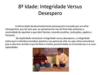 8ª Idade: Integridade Versus
                      Desespero

           A última idade do desenvolvimento psicossocial é marcada por um olhar
retrospectivo, que faz com que, ao aproximarmo-nos do final vida sentamos a
necessidade de aquilatar o que dela fizemos, revendo escolhas, realizações, opções e
fracassos.
           Na duplicidade emocional «integridade versus desespero», a integridade
indica que o indivíduo considera positivo o seu percurso vital, ou seja, toma consciência
que a vida teve sentido e que foi feito o melhor possível dadas as circunstâncias e as suas
capacidades.
 