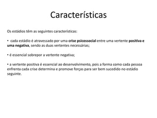 Características
Os estádios têm as seguintes características:

• cada estádio é atravessado por uma crise psicossocial entre uma vertente positiva e
uma negativa, sendo as duas vertentes necessárias;

• é essencial sobrepor a vertente negativa;

• a vertente positiva é essencial ao desenvolvimento, pois a forma como cada pessoa
enfrenta cada crise determina e promove forças para ser bem sucedido no estádio
seguinte.
 