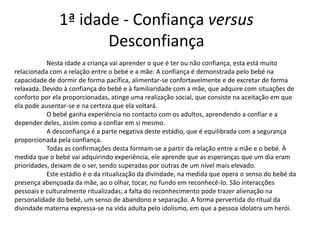1ª idade - Confiança versus
                      Desconfiança
           Nesta idade a criança vai aprender o que é ter ou não confiança, esta está muito
relacionada com a relação entre o bebé e a mãe. A confiança é demonstrada pelo bebé na
capacidade de dormir de forma pacífica, alimentar-se confortavelmente e de excretar de forma
relaxada. Devido à confiança do bebé e à familiaridade com a mãe, que adquire com situações de
conforto por ela proporcionadas, atinge uma realização social, que consiste na aceitação em que
ela pode ausentar-se e na certeza que ela voltará.
           O bebé ganha experiência no contacto com os adultos, aprendendo a confiar e a
depender deles, assim como a confiar em si mesmo.
           A desconfiança é a parte negativa deste estádio, que é equilibrada com a segurança
proporcionada pela confiança.
           Todas as confirmações desta formam-se a partir da relação entre a mãe e o bebé. À
medida que o bebé vai adquirindo experiência, ele aprende que as esperanças que um dia eram
prioridades, deixam de o ser, sendo superadas por outras de um nível mais elevado.
           Este estádio é o da ritualização da divindade, na medida que opera o senso do bebé da
presença abençoada da mãe, ao o olhar, tocar, no fundo em reconhecê-lo. São interacções
pessoais e culturalmente ritualizadas; a falta do reconhecimento pode trazer alienação na
personalidade do bebé, um senso de abandono e separação. A forma pervertida do ritual da
divindade materna expressa-se na vida adulta pelo idolismo, em que a pessoa idolatra um herói.
 