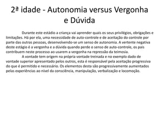 2ª idade - Autonomia versus Vergonha
                  e Dúvida
          Durante este estádio a criança vai aprender quais os seus privilégios, obrigações e
limitações. Há por ela, uma necessidade de auto-controle e de aceitação do controle por
parte das outras pessoas, desenvolvendo-se um senso de autonomia. A vertente negativa
deste estágio é a vergonha e a dúvida quando perde o senso de auto-controle, os pais
contribuem neste processo ao usarem a vergonha na repressão da teimosia.
          A vontade tem origem na própria vontade treinada e no exemplo dado de
vontade superior apresentado pelos outros, esta é responsável pela aceitação progressiva
do que é permitido e necessário. Os elementos desta são progressivamente aumentados
pelas experiências ao nível da consciência, manipulação, verbalização e locomoção.
 