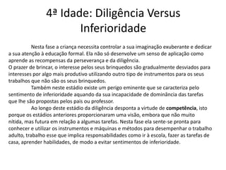 4ª Idade: Diligência Versus
                       Inferioridade
           Nesta fase a criança necessita controlar a sua imaginação exuberante e dedicar
a sua atenção à educação formal. Ela não só desenvolve um senso de aplicação como
aprende as recompensas da perseverança e da diligência.
O prazer de brincar, o interesse pelos seus brinquedos são gradualmente desviados para
interesses por algo mais produtivo utilizando outro tipo de instrumentos para os seus
trabalhos que não são os seus brinquedos.
           Também neste estádio existe um perigo eminente que se caracteriza pelo
sentimento de inferioridade aquando da sua incapacidade de dominância das tarefas
que lhe são propostas pelos pais ou professor.
           Ao longo deste estádio da diligência desponta a virtude de competência, isto
porque os estádios anteriores proporcionaram uma visão, embora que não muito
nítida, mas futura em relação a algumas tarefas. Nesta fase ela sente-se pronta para
conhecer e utilizar os instrumentos e máquinas e métodos para desempenhar o trabalho
adulto, trabalho esse que implica responsabilidades como ir à escola, fazer as tarefas de
casa, aprender habilidades, de modo a evitar sentimentos de inferioridade.
 