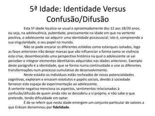 5ª Idade: Identidade Versus
                  Confusão/Difusão
           Esta 5ª idade localiza-se usual e aproximadamente dos 12 aos 18/20 anos,
ou seja, na adolescência, puberdade, precisamente na idade em que na vertente
positiva, o adolescente vai adquirir uma identidade psicossocial, isto é, compreende a
sua singularidade, o seu papel no mundo.
           Não se pode encarar os diferentes estádios como estanques isolados, logo
as fases anteriores irão deixar marcas que vão influenciar a forma como se vivência
esta crise, desembocando uma perspectiva histórica na qual o adolescente se vai
perceber e integrar elementos identitários adquiridos nas idades anteriores. Exemplo
deste parágrafo é a identidade, que se forma numa continuidade e une as diferentes
transformações num processo cumulativo de desenvolvimento.
           Neste estádio os indivíduos estão recheados de novas potencialidades
cognitivas, exploram e ensaiam estatutos e papéis sociais, devido à sociedade
fornecer este espaço de experimentação ao adolescente.
A vertente negativa menciona os aspectos, sentimentos relacionados à
confusão/difusão de quem ainda não se descobriu a si próprio, e não sabe o que
pretende, tendo dificuldade em optar.
           É de se referir que nesta idade emergem um conjunto particular de valores a
que Erikson denominou por fidelidade.
 