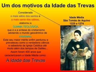 Um dos motivos da Idade das Trevas Considerado  o mais sábio dos santos  e  o mais santo dos sábios ,  elaborou a  SUMMA TEOLOGICA , que é a a síntese do cristianismo adotando o mundo geocêntrico de Aristóteles .  Este seu maior mérito enfim perdurou e prevaleceu como a verdadeira ciência e sabedoria da Igreja Católica até muito além dos tempos de Galileu... Assim foram 400 anos que caracterizaram a Idade Média como:  A Idade das Trevas Idade Média São Tomás de Aquino 1225 a 1274 