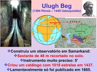 Ulugh Beg (1394 Pérsia – 1449 Uzbequistão) Construiu um observatório em Samarkand: Sextante de 48 m recortado no solo. Instrumento muito preciso: 5' Criou um catálogo com 1018 estrelas em 1437. Lamentavelmente só foi publicado em 1665. Samarkand 