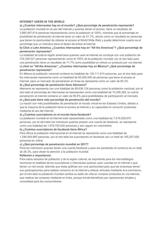 INTERNET​ ​USERS​ ​IN​ ​THE​ ​WORLD
a)​ ​¿Cuantos​ ​internautas​ ​hay​ ​en​ ​el​ ​mundo?​ ​¿Qué​ ​porcentaje​ ​de​ ​penetración​ ​representa?
La​ ​población​ ​mundial​ ​en​ ​el​ ​uso​ ​del​ ​internet​ ​y​ ​quienes​ ​tienen​ ​el​ ​acceso,​ ​tiene​ ​un​ ​resultado​ ​de
3,885,567,619​ ​personas​ ​representando​ ​como​ ​la​ ​población​ ​al​ ​100%,​ ​mientras​ ​que​ ​el​ ​porcentaje​ ​en
posibilidad​ ​de​ ​penetración​ ​al​ ​internet​ ​tiene​ ​un​ ​valor​ ​de​ ​51.7%,​ ​dando​ ​como​ ​un​ ​resultado​ ​en​ ​personas
que​ ​tienen​ ​la​ ​oportunidad​ ​de​ ​obtener​ ​el​ ​acceso​ ​al​ ​World​ ​Wide​ ​Web​ ​y​ ​puede​ ​determinar​ ​cuánto​ ​es​ ​el
porcentaje​ ​que​ ​un​ ​individuo​ ​tiene​ ​el​ ​deseo​ ​de​ ​entrar​ ​al​ ​internet.
b)​ ​Click​ ​a​ ​Latin​ ​America,​ ​¿Cuantos​ ​internautas​ ​hay​ ​en​ ​"All​ ​the​ ​Americas"?​ ​¿Qué​ ​porcentaje​ ​de
penetración​ ​representa?
La​ ​totalidad​ ​de​ ​toda​ ​la​ ​región​ ​americana​ ​quienes​ ​usan​ ​el​ ​internet​ ​se​ ​concluye​ ​con​ ​una​ ​población​ ​de
724,328,531​ ​personas​ ​representando​ ​como​ ​el​ ​100%​ ​de​ ​la​ ​población​ ​mundial,​ ​por​ ​el​ ​otro​ ​lado​ ​para
una​ ​penetración​ ​tiene​ ​un​ ​resultado​ ​de​ ​71.7%​ ​como​ ​posibilidad​ ​en​ ​ofrece​ ​un​ ​producto​ ​por​ ​vía​ ​internet.
c)​ ​click​ ​on​ ​"All​ ​the​ ​Americas",​ ​¿Cuantos​ ​internautas​ ​hay​ ​en​ ​México?​ ​¿Qué​ ​porcentaje​ ​de
penetración​ ​representa?
En​ ​México​ ​la​ ​población​ ​nacional​ ​contiene​ ​en​ ​totalidad​ ​de​ ​130,111,815​ ​personas,​ ​por​ ​el​ ​otro​ ​lado​ ​para
los​ ​internautas​ ​representa​ ​como​ ​un​ ​totalidad​ ​de​ ​85,000,000​ ​de​ ​personas​ ​que​ ​tiene​ ​el​ ​acceso​ ​al
internet,​ ​para​ ​un​ ​mercado​ ​de​ ​penetración​ ​en​ ​línea​ ​se​ ​representa​ ​como​ ​un​ ​valor​ ​de​ ​65.3%
d)​ ​¿Qué​ ​porcentaje​ ​de​ ​penetración​ ​tiene​ ​Alemania?
Alemania​ ​se​ ​representa​ ​con​ ​una​ ​totalidad​ ​de​ ​80,636,124​ ​personas​ ​como​ ​la​ ​población​ ​nacional,​ ​por​ ​el
otro​ ​lado​ ​el​ ​porcentaje​ ​de​ ​internautas​ ​se​ ​representan​ ​como​ ​una​ ​totalidad​ ​de​ ​72,290,285,​ ​lo​ ​cual​ ​la
penetración​ ​al​ ​internet​ ​contiene​ ​un​ ​valor​ ​de​ ​89.6%​ ​para​ ​posibilidades​ ​de​ ​participación​ ​al​ ​mercado.
e)​ ​¿Qué​ ​país​ ​tiene​ ​más​ ​porcentaje​ ​de​ ​penetración​ ​del​ ​mundo?
La​ ​nación​ ​con​ ​más​ ​posibilidades​ ​de​ ​penetración​ ​al​ ​mundo​ ​virtual​ ​es​ ​los​ ​Estados​ ​Unidos,​ ​debido​ ​a
que​ ​la​ ​mayoría​ ​de​ ​la​ ​población​ ​tiene​ ​el​ ​acceso​ ​al​ ​internet​ ​y​ ​su​ ​capacidad​ ​en​ ​consumir​ ​productos
mediante​ ​el​ ​uso​ ​del​ ​internet.
a)​ ​¿Cuántos​ ​suscriptores​ ​en​ ​el​ ​mundo​ ​tiene​ ​facebook?
La​ ​población​ ​mundial​ ​en​ ​el​ ​internet​ ​está​ ​representado​ ​como​ ​una​ ​totalidad​ ​de​ ​7,519,028,970
personas,​ ​por​ ​el​ ​otro​ ​lado​ ​los​ ​individuos​ ​quienes​ ​poseen​ ​una​ ​cuenta​ ​de​ ​facebook,​ ​se​ ​representa
como​ ​una​ ​totalidad​ ​de​ ​1,979,703,530​ ​personas​ ​y​ ​aún​ ​siguen​ ​en​ ​crecimiento.
b)​ ​¿Cuántos​ ​suscriptores​ ​de​ ​facebook​ ​tiene​ ​África?
Para​ ​África​ ​la​ ​población​ ​internacional​ ​en​ ​el​ ​internet​ ​se​ ​representa​ ​como​ ​una​ ​totalidad​ ​de
1,246,504,865​ ​personas,​ ​por​ ​el​ ​otro​ ​lado​ ​los​ ​suscriptores​ ​en​ ​facebook​ ​son​ ​un​ ​total​ ​de​ ​160,207,000
personas​ ​en​ ​online.
c)​ ​¿Qué​ ​porcentaje​ ​de​ ​penetración​ ​mundial​ ​en​ ​2017?
Para​ ​los​ ​individuos​ ​quienes​ ​tienen​ ​una​ ​cuenta​ ​facebook​ ​y​ ​para​ ​ser​ ​penetrado​ ​al​ ​comercio​ ​es​ ​un​ ​total
de​ ​26.3%,​ ​para​ ​atraer​ ​la​ ​atención​ ​a​ ​la​ ​población​ ​mundial.
Reflexión​ ​e​ ​importancia:
Para​ ​estos​ ​estudios​ ​de​ ​población​ ​y​ ​de​ ​la​ ​región​ ​cultural,​ ​es​ ​importante​ ​para​ ​los​ ​mercadólogos
reconocer​ ​la​ ​totalidad​ ​de​ ​los​ ​suscriptores​ ​o​ ​internautas​ ​quienes​ ​usan​ ​cuentas​ ​en​ ​el​ ​internet​ ​o​ ​que
tienen​ ​un​ ​red​ ​social,​ ​además​ ​que​ ​estas​ ​gráficas​ ​son​ ​una​ ​oportunidad​ ​para​ ​que​ ​las​ ​empresas​ ​tienen
sus​ ​participaciones​ ​para​ ​realizar​ ​comercio​ ​en​ ​el​ ​internet​ ​y​ ​ofrecer​ ​artículos​ ​mediante​ ​el​ ​e-commerce,
por​ ​el​ ​otro​ ​lado​ ​la​ ​población​ ​mundial​ ​cambia​ ​su​ ​estilo​ ​de​ ​vida​ ​en​ ​comprar​ ​productos​ ​en​ ​vía​ ​internet,
que​ ​realizar​ ​las​ ​compras​ ​mediante​ ​en​ ​línea,​ ​porque​ ​brinda​ ​beneficios​ ​por​ ​operaciones​ ​simples​ ​y
comodidad​ ​para​ ​los​ ​consumidores.
 