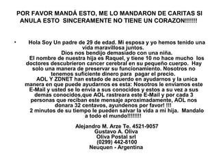 POR FAVOR MANDÁ ESTO, ME LO MANDARON DE CARITAS SI
ANULA ESTO SINCERAMENTE NO TIENE UN CORAZON!!!!!!
• Hola Soy Un padre de 29 de edad. Mi esposa y yo hemos tenido una
vida maravillosa juntos.
Dios nos bendijo demasiado con una niña.
El nombre de nuestra hija es Raquel, y tiene 10 no hace mucho los
doctores descubrieron cancer cerebral en su pequeño cuerpo. Hay
solo una manera de preservar su funcionamiento. Nosotros no
tenemos suficiente dinero para pagar el precio.
AOL Y ZDNET han estado de acuerdo en ayudarnos y la unica
manera en que puede ayudarnos es esta: Nosotros le enviamos este
E-Mail y usted se lo envia a sus conocidos y estos a su vez a sus
demas conocidos,que AOL rastreara este E-Mail y por cada 3
personas que reciban este mensaje aproximadamente, AOL nos
donara 32 centavos, ayundenos por favor! !!!
2 minutos de su tiempo le pueden salvar la vida a mi hija. Mandalo
a todo el mundo!!!!!!!!
Alejandro M. Arze Te. 4521-9057
Gustavo A. Oliva
Oliva Postal srl
(0299) 442-8100
Neuquen - Argentina
 