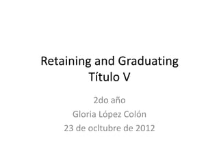 Retaining and Graduating
         Título V
           2do año
      Gloria López Colón
    23 de ocltubre de 2012
 