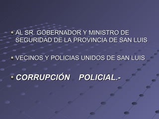 AL SR. GOBERNADOR Y MINISTRO DE
SEGURIDAD DE LA PROVINCIA DE SAN LUIS

VECINOS Y POLICIAS UNIDOS DE SAN LUIS


CORRUPCIÓN       POLICIAL.-
 