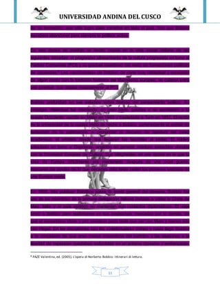 UNIVERSIDAD ANDINA DEL CUSCO
11
de su formación, que sólo logró siete escaños en todo el país, hizo que Bobbio
decidiera abandonar para siempre la política activa.
En esa época se produjo un hecho crucial en la vida social italiana de las
siguientes décadas: el progresivo alineamiento de la cultura progresista en torno al
Partido Comunista (PCI) y su gradual abandono del resto de formaciones políticas
de izquierdas.8 Los «accionistas» de Bobbio, de corte muy intelectual y enraizado
de algún modo con la tradición histórica del liberalismo europeo, no calaron entre
una juventud que votaba masivamente al PCI.
Bobbio profundizó en sus estudios sobre historia del pensamiento político. Su
prestigio intelectual fue creciendo, en gran parte, gracias a su aportación a la
revista Occidente, nacida en Milán en 1945 y trasladada a Turín en 1952. El rector
de la universidad de la ciudad invitó de hecho a Bobbio, perteneciente al comité de
redacción de la publicación, a pronunciar el discurso de apertura del curso
académico, el primero desde que llegaran los fascistas al poder. El núcleo
articulado en torno a Occidente, anglófilo en general, mantuvo estrechos vínculos
con la Sociedad Europea de Cultura. Sus integrantes, en una época en la que la
idea de Europa difícilmente era mantenerle después de una cruel guerra,
marcaron las pautas de lo que décadas más tarde serían los primeros esbozos de
una Europa unida.
En 1955, tras publicar Estudios sobre la teoría general del derecho, Bobbio fue
uno de los miembros de la primera delegación italiana invitada a visitar la China de
Mao. Italia y el país asiático no mantenían aún contactos diplomáticos. El viaje
sirvió a Bobbio para reafirmarse en sus sospechas, marcadas por lo demás, de
que el comunismo chino y pro soviético poco tenía que ver con Marx y menos aún
con Hegel. En las discusiones con los «intelectuales» chinos y rusos llegó Bobbio
a la conclusión de que eran meros «miembros del partido» y las alusiones a la
libertad de expresión quedaban sofocadas en un entorno opresivo y embarazoso.
8 PAZÉ Valentina,ed. (2005). L'opera di Norberto Bobbio: ittinerari di lettura.
 