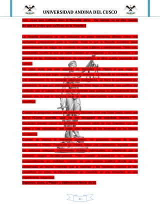 UNIVERSIDAD ANDINA DEL CUSCO
21
vida. «Los que cultivan bien la filosofía -dice- , los demás no se dan cuenta
de que lo único que cultivan es la muerte.»
La filosofía socrática se nos descubre en estos momentos últimos como una
verdadera preparación para la muerte. Todo lo que la filosofía socrática tiene
aparentemente de vulgar se convierte en cosa sublime y extrahumana. Tanto que,
acentuando mucho lo que se había iniciado en Pitágoras y en los misterios, y en
general en las doctrinas helénicas de inmortalidad, el alma queda separada del
cuerpo.
No cabe duda que este aspecto de Sócrates fue Platón el que mejor lo
comprendió y el que supo recogerlo como herencia. La filosofía se convierte así en
una sublimación de la corriente religiosa purificatoria, se hace la purificadora por
excelencia, la que por anticipado, mientras Dios llega a liberarlo, nos purifica del
contacto con el cuerpo. En lo que no consiste esta pureza es precisamente en la
verdad, con lo que la doctrina tiene un sello intelectualista que revela su origen
socrático.
Cuando le preguntan acerca del entierro, Sócrates dice una frase alada como una
flecha: «Como queráis, que no me escaparé de vuestras manos.» Los
discípulos sienten crecer su asombro. Sócrates habla de sus funerales con una
calma y una naturalidad que están bien lejanas de los lamentos de los héroes
homéricos.
Cuando se acerca el momento supremo, no podemos menos de seguir
literalmente a Platón- Fedón-59 ss -Podrá, haber una poetización, lograda, como
las estatuas antiguas, suprimiendo detalles individuales, o añadiendo por el
contrario rasgos de valor general. Pero cuando la poesía se ha convertido
sustancialmente en realidad, cuando es una escena poética donde se ha
conservado un hecho, mientras que la realidad y los hombres mismos se han
convertido en polvo, la crítica histórica se convierte en una nimiedad, en una
impertinente exigencia.
Sigamos, pues, a Platón y dejémonos llevar de él.
 