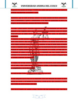 UNIVERSIDAD ANDINA DEL CUSCO
24
desgracia de perder tal amigo. Y Critón aún antes que yo, como no era capaz de
contener las lágrimas, se levantó y salió.
Apolodoro ,que en todo el tiempo anterior no había cesado de llorar ,entonces se
puso a lamentarse y gemir y enfurecerse, y no dejó de quebrantar el ánimo de
ninguno de los presentes, excepto del mismo Sócrates.
Y él dijo: -¿Qué hacéis, hombres desconcertantes? Precisamente por ese motivo
despedí a las mujeres, para que no cometieran estos excesos, pues en verdad
tengo oído que se debe morir en religioso silencio. Así, pues, no alborotéis y
conteneos.
Y nosotros al oírle tuvimos vergüenza y retuvimos el llanto. Y él ,después de haber
dado unos paseos, dijo que le pesaban las piernas y se acostó boca arriba, que
así le había mandado aquel hombre, y en seguida, el que le bahía dado el veneno
le tocó, y dejando pasar un poco de tiempo, le examinaba los pies y las piernas, y
después le apretó fuertemente los pies y le preguntó si lo sentía, y él dijo que no.
Y después le volvió a tocar las piernas, y subiendo así, nos mostró cómo se
enfriaba e iba poniendo rígido. Y le iba tocando y dijo que cuando le llegase hacia
el corazón entonces se extinguiría.
Ya estaba frío el bajo vientre, cuando Sócrates se descubrió, pues estaba cubierto
con un velo, y dijo y esto fue su última palabra: Critón, a Esculapio le debemos
un pagádselo y no lo descuidéis.
Así será -le dijo Critón-; y mira si tienes algo más que decir.
A esta pregunta que le hizo ya no respondió, sino que después de pasar un poco
tiempo se movió, y el hombre le descubrió, y tenía ya los ojos parados; y viendo
esto Critón, le cerró la boca y los ojos.
Esta fue la muerte de nuestro amigo, hombre del que podemos decir que fue el
 