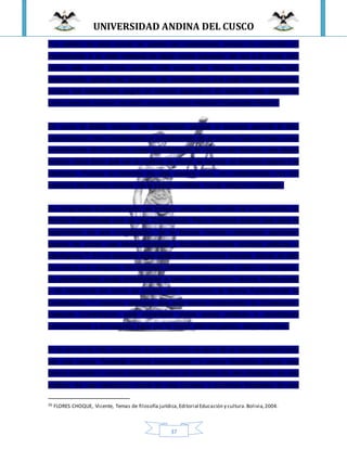 UNIVERSIDAD ANDINA DEL CUSCO
37
“La validez de esta norma no puede ser cuestionada porque su contenido no
corresponda a un valor material de algún modo supuesto, tal vez a la moral. Una
norma vale como norma jurídica, sólo porque fue dictada en una forma bien
determinada, porque fue producida de acuerdo con una regla bien determinada,
porque fue establecida según un método específico. El derecho vale solamente
como derecho positivo, es decir, como derecho instituido (Gesetztes Recht.)”
Es como la Biblia, incluso más exagerada, porque ni siquiera permite la libre
interpretación, sino simplemente el cumplimiento de la norma. Pues en base a ese
cumplimiento de la norma, surge sencillamente la ciencia del derecho, que según
Kelsen, nada tiene que ver la política, la moral, la justicia, el derecho natural o la
ideología. Porque el derecho es una ciencia pura, no contaminada con los
resabios del derecho natural, de la justicia, política, moral, religión o ideología.
Es congruente el pensamiento de Kelsen, porque todo parte de la Grundnorm, la
Norma Fundamental que es una Constitución. Pero conviene aclarar que para el
surgimiento de una Constitución, de la Norma Grande, intervienen personas,
grupos de poder que tienen principal y fundamentalmente visiones políticas e
ideológicas.20 En un segundo lugar están las convicciones morales, éticas, el afán
de justicia y lo religioso. Sin embargo cobran preeminencia lo político e ideológico.
Su planteamiento surge simplemente a partir del Grundnorm, Norma Fundamental
y no incursiona en cómo se cocinó ese Grundnorm, la Norma Fundamental, la
Constitución. Y nosotros decimos que esa norma fundamental, la Constitución,
cualquier Constitución, está cimentada sobre raíces políticas e ideológicas
principalmente y en segundo lugar por la moral, afán de justicia, religión y otros.
Si la norma ha sido producida de una manera, es decir de la manera determinada
por una norma “fundante básica presupuesta”, o norma hipotética básica, esa
norma fundante o norma hipotética básica es producto de una ideología, de una
política, de una valoración moral de esa primera o primeros fundantes de esa
20 FLORES CHOQUE, Vicente, Temas de filosofía jurídica,Editorial Educación y cultura.Bolivia,2004.
 