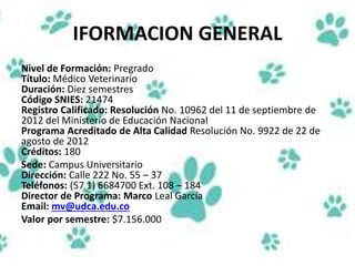 IFORMACION GENERAL
Nivel de Formación: Pregrado
Título: Médico Veterinario
Duración: Diez semestres
Código SNIES: 21474
Registro Calificado: Resolución No. 10962 del 11 de septiembre de
2012 del Ministerio de Educación Nacional
Programa Acreditado de Alta Calidad Resolución No. 9922 de 22 de
agosto de 2012
Créditos: 180
Sede: Campus Universitario
Dirección: Calle 222 No. 55 – 37
Teléfonos: (57 1) 6684700 Ext. 108 – 184
Director de Programa: Marco Leal García
Email: mv@udca.edu.co
Valor por semestre: $7.156.000
 