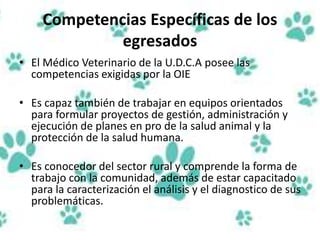 Competencias Específicas de los
egresados
• El Médico Veterinario de la U.D.C.A posee las
competencias exigidas por la OIE
• Es capaz también de trabajar en equipos orientados
para formular proyectos de gestión, administración y
ejecución de planes en pro de la salud animal y la
protección de la salud humana.
• Es conocedor del sector rural y comprende la forma de
trabajo con la comunidad, además de estar capacitado
para la caracterización el análisis y el diagnostico de sus
problemáticas.
 