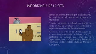 IMPORTANCIA DE LA CITA
Servicio de Internet brindado por el Estado a raíz
del surgimiento del derecho de acceso a la
información
Propiciar un acceso a internet por medio de
banda ancha, es un objetivo muy ambicioso y
alejado de la realidad del Estado mexicano
“México se encuentra en los últimos lugares de
acceso a banda ancha fija y móvil por cada 100
habitantes, de acuerdo con cifras de la
Organización para la Cooperación y Desarrollo
Económico (OCDE)” (OCDE citada por Martínez,
2017, párr.1.)
 