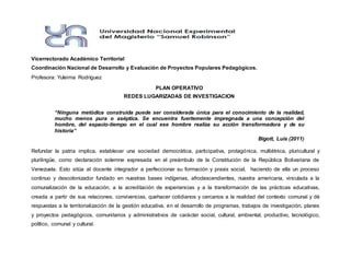 Vicerrectorado Académico Territorial
Coordinación Nacional de Desarrollo y Evaluación de Proyectos Populares Pedagógicos.
Profesora: Yuleima Rodríguez
PLAN OPERATIVO
REDES LUGARIZADAS DE INVESTIGACION
“Ninguna metódica construida puede ser considerada única para el conocimiento de la realidad,
mucho menos pura o aséptica. Se encuentra fuertemente impregnada a una concepción del
hombre, del espacio-tiempo en el cual ese hombre realiza su acción transformadora y de su
historia”
Bigott, Luis (2011)
Refundar la patria implica, establecer una sociedad democrática, participativa, protagónica, multiétnica, pluricultural y
plurilingüe, como declaración solemne expresada en el preámbulo de la Constitución de la República Bolivariana de
Venezuela. Esto sitúa al docente integrador a perfeccionar su formación y praxis social, haciendo de ella un proceso
continuo y descolonizador fundado en nuestras bases indígenas, afrodescendientes, nuestra americana, vinculada a la
comunalización de la educación, a la acreditación de experiencias y a la transformación de las prácticas educativas,
creada a partir de sus relaciones, convivencias, quehacer cotidianos y cercanos a la realidad del contexto comunal y dé
respuestas a la territorialización de la gestión educativa, en el desarrollo de programas, trabajos de investigación, planes
y proyectos pedagógicos, comunitarios y administrativos de carácter social, cultural, ambiental, productivo, tecnológico,
político, comunal y cultural.
 