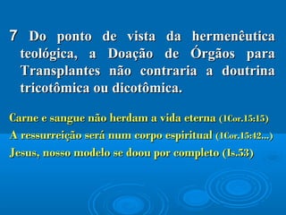 77 Do ponto de vista da hermenêuticaDo ponto de vista da hermenêutica
teológica, a Doação de Órgãos parateológica, a Doação de Órgãos para
Transplantes não contraria a doutrinaTransplantes não contraria a doutrina
tricotômica ou dicotômica.tricotômica ou dicotômica.
Carne e sangue não herdam a vida eternaCarne e sangue não herdam a vida eterna (1Cor.15:15)(1Cor.15:15)
A ressurreição será num corpo espiritualA ressurreição será num corpo espiritual (1Cor.15:42...)(1Cor.15:42...)
Jesus, nosso modelo se doou por completoJesus, nosso modelo se doou por completo (Is.53)(Is.53)
 