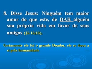 8.8. Disse Jesus: Ninguém tem maiorDisse Jesus: Ninguém tem maior
amor do que este, deamor do que este, de DARDAR alguémalguém
sua própria vida em favor de seussua própria vida em favor de seus
amigosamigos (Jô 15:13).(Jô 15:13).
Certamente ele foi o grande Doador, ele se doou aCertamente ele foi o grande Doador, ele se doou a
si pela humanidadesi pela humanidade
 