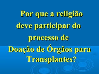 Por que a religiãoPor que a religião
deve participar dodeve participar do
processo deprocesso de
Doação de Órgãos paraDoação de Órgãos para
TransplantesTransplantes??
 