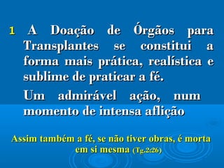 11 AA DDoação deoação de ÓÓrgãos parargãos para
TTransplantes se constitui aransplantes se constitui a
forma mais prática, realística eforma mais prática, realística e
sublime de praticar a fé.sublime de praticar a fé.
Um admirável ação, numUm admirável ação, num
momento de intensa afliçãomomento de intensa aflição
Assim também a fé, se não tiver obras, é mortaAssim também a fé, se não tiver obras, é morta
em si mesmaem si mesma (Tg.2:26)(Tg.2:26)
 
