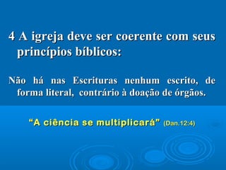 4 A igreja deve ser coerente com seus4 A igreja deve ser coerente com seus
princípios bíblicos:princípios bíblicos:
Não há nas Escrituras nenhum escrito, deNão há nas Escrituras nenhum escrito, de
forma literal, contrário à doação de órgãos.forma literal, contrário à doação de órgãos.
““A ciência se multiplicará”A ciência se multiplicará” (Dan.12:4)(Dan.12:4)
 